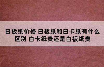 白板纸价格 白板纸和白卡纸有什么区别 白卡纸贵还是白板纸贵